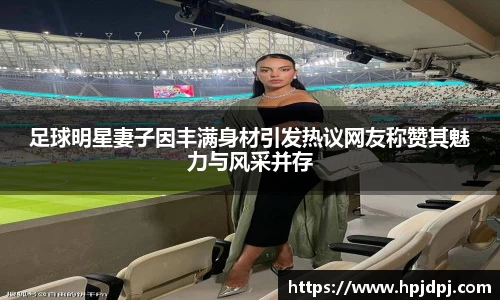 足球明星妻子因丰满身材引发热议网友称赞其魅力与风采并存